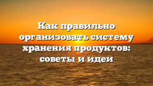 Как правильно организовать систему хранения продуктов: советы и идеи