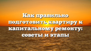 Как правильно подготовить квартиру к капитальному ремонту: советы и этапы