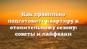 Как правильно подготовить квартиру к отопительному сезону: советы и лайфхаки