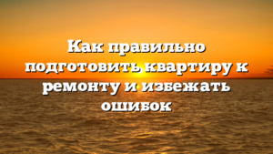 Как правильно подготовить квартиру к ремонту и избежать ошибок