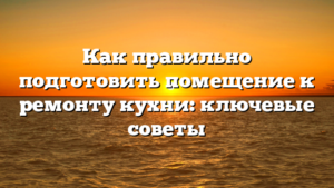 Как правильно подготовить помещение к ремонту кухни: ключевые советы