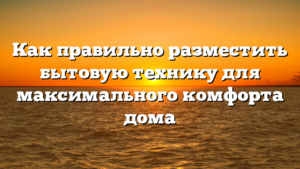 Как правильно разместить бытовую технику для максимального комфорта дома