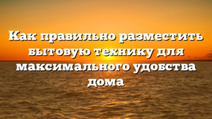 Как правильно разместить бытовую технику для максимального удобства дома