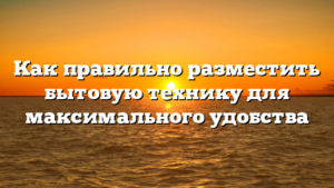 Как правильно разместить бытовую технику для максимального удобства