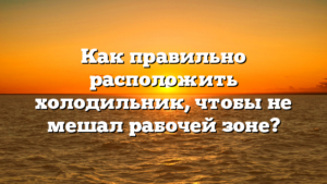 Как правильно расположить холодильник, чтобы не мешал рабочей зоне?