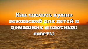 Как сделать кухню безопасной для детей и домашних животных: советы