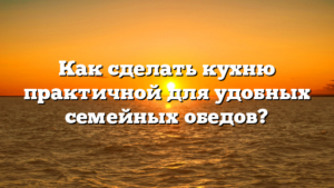 Как сделать кухню практичной для удобных семейных обедов?
