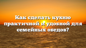 Как сделать кухню практичной и удобной для семейных обедов?