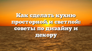 Как сделать кухню просторной и светлой: советы по дизайну и декору