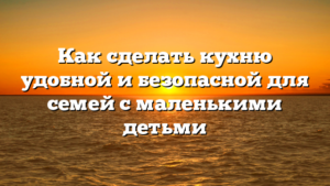 Как сделать кухню удобной и безопасной для семей с маленькими детьми