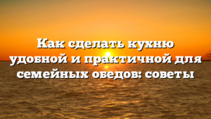 Как сделать кухню удобной и практичной для семейных обедов: советы