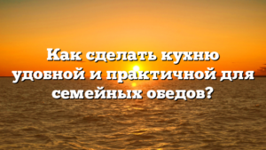 Как сделать кухню удобной и практичной для семейных обедов?
