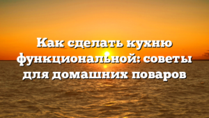 Как сделать кухню функциональной: советы для домашних поваров