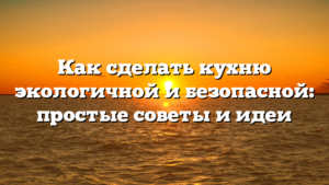 Как сделать кухню экологичной и безопасной: простые советы и идеи