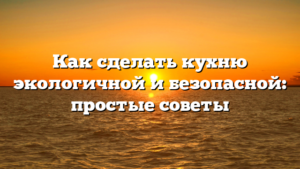 Как сделать кухню экологичной и безопасной: простые советы