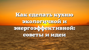 Как сделать кухню экологичной и энергоэффективной: советы и идеи
