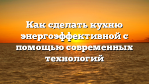 Как сделать кухню энергоэффективной с помощью современных технологий