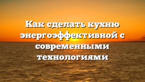 Как сделать кухню энергоэффективной с современными технологиями