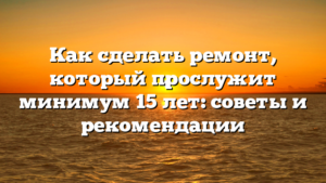 Как сделать ремонт, который прослужит минимум 15 лет: советы и рекомендации