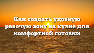 Как создать удобную рабочую зону на кухне для комфортной готовки