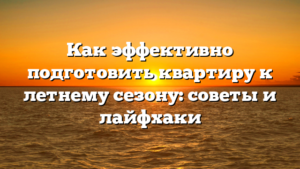 Как эффективно подготовить квартиру к летнему сезону: советы и лайфхаки
