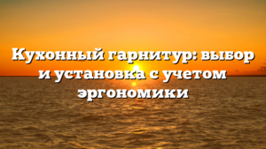 Кухонный гарнитур: выбор и установка с учетом эргономики