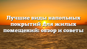 Лучшие виды напольных покрытий для жилых помещений: обзор и советы