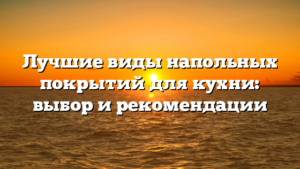Лучшие виды напольных покрытий для кухни: выбор и рекомендации