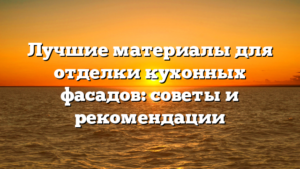 Лучшие материалы для отделки кухонных фасадов: советы и рекомендации