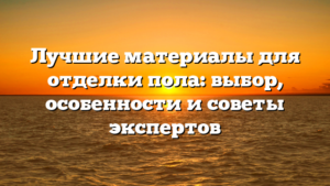 Лучшие материалы для отделки пола: выбор, особенности и советы экспертов