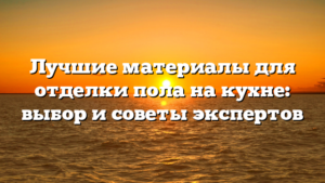 Лучшие материалы для отделки пола на кухне: выбор и советы экспертов