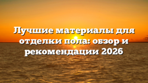 Лучшие материалы для отделки пола: обзор и рекомендации 2026