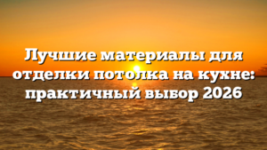 Лучшие материалы для отделки потолка на кухне: практичный выбор 2026