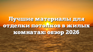 Лучшие материалы для отделки потолков в жилых комнатах: обзор 2026