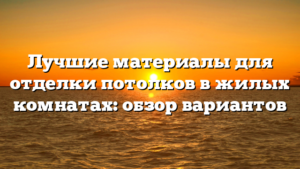Лучшие материалы для отделки потолков в жилых комнатах: обзор вариантов