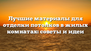 Лучшие материалы для отделки потолков в жилых комнатах: советы и идеи