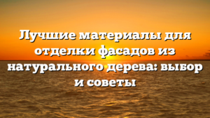 Лучшие материалы для отделки фасадов из натурального дерева: выбор и советы