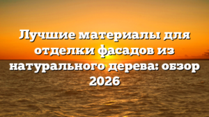 Лучшие материалы для отделки фасадов из натурального дерева: обзор 2026