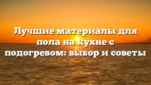 Лучшие материалы для пола на кухне с подогревом: выбор и советы
