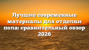 Лучшие современные материалы для отделки пола: сравнительный обзор 2026