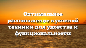 Оптимальное расположение кухонной техники для удобства и функциональности