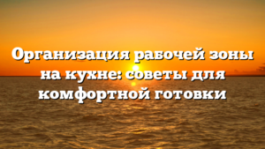 Организация рабочей зоны на кухне: советы для комфортной готовки