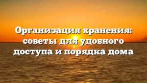Организация хранения: советы для удобного доступа и порядка дома