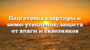 Подготовка квартиры к зиме: утепление, защита от влаги и сквозняков