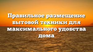 Правильное размещение бытовой техники для максимального удобства дома