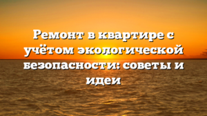 Ремонт в квартире с учётом экологической безопасности: советы и идеи