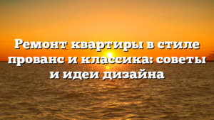 Ремонт квартиры в стиле прованс и классика: советы и идеи дизайна