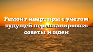 Ремонт квартиры с учетом будущей перепланировки: советы и идеи