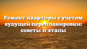 Ремонт квартиры с учетом будущей перепланировки: советы и этапы