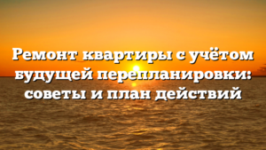 Ремонт квартиры с учётом будущей перепланировки: советы и план действий